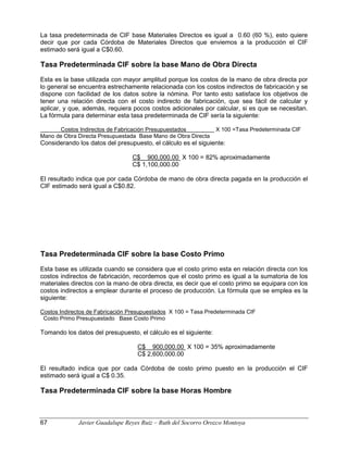 La tasa predeterminada de CIF base Materiales Directos es igual a 0.60 (60 %), esto quiere
decir que por cada Córdoba de Materiales Directos que enviemos a la producción el CIF
estimado será igual a C$0.60.
Tasa Predeterminada CIF sobre la base Mano de Obra Directa
Esta es la base utilizada con mayor amplitud porque los costos de la mano de obra directa por
lo general se encuentra estrechamente relacionada con los costos indirectos de fabricación y se
dispone con facilidad de los datos sobre la nómina. Por tanto esto satisface los objetivos de
tener una relación directa con el costo indirecto de fabricación, que sea fácil de calcular y
aplicar, y que, además, requiera pocos costos adicionales por calcular, si es que se necesitan.
La fórmula para determinar esta tasa predeterminada de CIF sería la siguiente:
Costos Indirectos de Fabricación Presupuestados X 100 =Tasa Predeterminada CIF
Mano de Obra Directa Presupuestada Base Mano de Obra Directa
Considerando los datos del presupuesto, el cálculo es el siguiente:
C$ 900,000.00 X 100 = 82% aproximadamente
C$ 1,100,000.00
El resultado indica que por cada Córdoba de mano de obra directa pagada en la producción el
CIF estimado será igual a C$0.82.
Tasa Predeterminada CIF sobre la base Costo Primo
Esta base es utilizada cuando se considera que el costo primo esta en relación directa con los
costos indirectos de fabricación, recordemos que el costo primo es igual a la sumatoria de los
materiales directos con la mano de obra directa, es decir que el costo primo se equipara con los
costos indirectos a emplear durante el proceso de producción. La fórmula que se emplea es la
siguiente:
Costos Indirectos de Fabricación Presupuestados X 100 = Tasa Predeterminada CIF
Costo Primo Presupuestado Base Costo Primo
Tomando los datos del presupuesto, el cálculo es el siguiente:
C$ 900,000.00 X 100 = 35% aproximadamente
C$ 2,600,000.00
El resultado indica que por cada Córdoba de costo primo puesto en la producción el CIF
estimado será igual a C$ 0.35.
Tasa Predeterminada CIF sobre la base Horas Hombre
67 Javier Guadalupe Reyes Ruiz – Ruth del Socorro Orozco Montoya
 