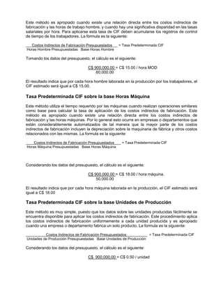 Este método es apropiado cuando existe una relación directa entre los costos indirectos de
fabricación y las horas de trabajo hombre, y cuando hay una significativa disparidad en las tasas
salariales por hora. Para aplicarse esta tasa de CIF deben acumularse los registros de control
de tiempo de los trabajadores. La formula es la siguiente:
Costos Indirectos de Fabricación Presupuestados = Tasa Predeterminada CIF
Horas Hombre Presupuestadas Base Horas Hombre
Tomando los datos del presupuesto, el cálculo es el siguiente:
C$ 900,000.00 = C$ 15.00 / hora MOD
60,000.00
El resultado indica que por cada hora hombre laborada en la producción por los trabajadores, el
CIF estimado será igual a C$ 15.00.
Tasa Predeterminada CIF sobre la base Horas Máquina
Este método utiliza el tiempo requerido por las máquinas cuando realizan operaciones similares
como base para calcular la tasa de aplicación de los costos indirectos de fabricación. Este
método es apropiado cuando existe una relación directa entre los costos indirectos de
fabricación y las horas máquinas. Por lo general esto ocurre en empresas o departamentos que
están considerablemente automatizados de tal manera que la mayor parte de los costos
indirectos de fabricación incluyen la depreciación sobre la maquinaria de fábrica y otros costos
relacionados con las mismas. La formula es la siguiente:
Costos Indirectos de Fabricación Presupuestados = Tasa Predeterminada CIF
Horas Máquina Presupuestadas Base Horas Máquina
Considerando los datos del presupuesto, el cálculo es el siguiente:
C$ 900,000.00 = C$ 18.00 / hora máquina.
50,000.00
El resultado indica que por cada hora máquina laborada en la producción, el CIF estimado será
igual a C$ 18.00
Tasa Predeterminada CIF sobre la base Unidades de Producción
Este método es muy simple, puesto que los datos sobre las unidades producidas fácilmente se
encuentra disponible para aplicar los costos indirectos de fabricación. Este procedimiento aplica
los costos indirectos de fabricación uniformemente a cada unidad producida y es apropiado
cuando una empresa o departamento fabrica un solo producto. La formula es la siguiente:
Costos Indirectos de Fabricación Presupuestados = Tasa Predeterminada CIF
Unidades de Producción Presupuestadas Base Unidades de Producción
Considerando los datos del presupuesto, el cálculo es el siguiente:
C$ 900,000.00 = C$ 0.50 / unidad
 