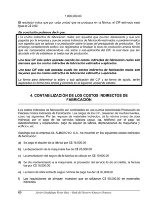 1,800,000.00
El resultado indica que por cada unidad que se produzca en la fábrica, el CIF estimado será
igual a C$ 0.50.
En conclusión podemos decir que:
Los costos indirectos de fabricación reales son aquellos que ocurren diariamente y que son
pagados por la empresa y que los costos indirectos de fabricación estimados o predeterminados
son aquellos que se aplican a la producción sobre la base del presupuesto de producción. Sin
embargo contablemente ambos son registrados al finalizar el ciclo de producción ambos tienen
que ser comparados obteniéndose una sobre o sub-aplicación del CIF, la cual tiene que ser
ajustada a fin de establecer el costo real de producción.
Una tasa CIF esta sobre aplicada cuando los costos indirectos de fabricación reales son
menores que los costos indirectos de fabricación estimados o aplicados.
Una tasa CIF esta sub aplicada cuado los costos indirectos de fabricación reales son
mayores que los costos indirectos de fabricación estimados o aplicados.
La forma para determinar la sobre o sub aplicación del CIF y su forma de ajuste, serán
explicadas en forma más amplia y concreta en la siguiente unidad de estudio.
4. CONTABILIZACIÓN DE LOS COSTOS INDIRECTOS DE
FABRICACIÓN
Los costos indirectos de fabricación son controlados en una cuenta denominada Producción en
Proceso Costos Indirectos de Fabricación. Los cargos de los CIF, provienen de muchas fuentes,
como las siguientes: Por las requisas de materiales indirectos, de la nómina (mano de obra
indirecta) por el pago de los servicios básicos (agua, luz, teléfono) por el pago de
mantenimientos y reparaciones, pago de alquiler de fábrica, depreciaciones de maquinaria y
edificios, etc.
Suponga que la empresa EL ALBOROTO, S.A., ha incurrido en los siguientes costos indirectos
de fabricación:
a) Se pago el alquiler de la fábrica por C$ 15,000.00
b) La depreciación de la maquinaria fue de C$ 25,000.00
c) La amortización del seguro de la fábrica se cálculo en C$ 10,000.00
d) Se dio mantenimiento a la maquinaria, el proveedor del servicio lo dio al crédito, la factura
fue por C$ 18,000.00
e) La mano de obra indirecta según nómina de pago fue de C$ 30,000.00
f) Las requisiciones de almacén muestran que se utilizaron C$ 60,000.00 en materiales
indirectos.
69 Javier Guadalupe Reyes Ruiz – Ruth del Socorro Orozco Montoya
 