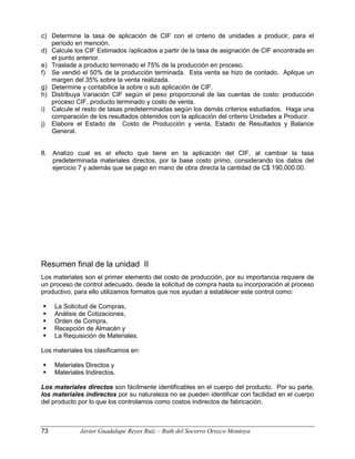 c) Determine la tasa de aplicación de CIF con el criterio de unidades a producir, para el
período en mención.
d) Calcule los CIF Estimados /aplicados a partir de la tasa de asignación de CIF encontrada en
el punto anterior.
e) Traslade a producto terminado el 75% de la producción en proceso.
f) Se vendió el 50% de la producción terminada. Esta venta se hizo de contado. Aplique un
margen del 35% sobre la venta realizada.
g) Determine y contabilice la sobre o sub aplicación de CIF.
h) Distribuya Variación CIF según el peso proporcional de las cuentas de costo: producción
proceso CIF, producto terminado y costo de venta.
i) Calcule el resto de tasas predeterminadas según los demás criterios estudiados. Haga una
comparación de los resultados obtenidos con la aplicación del criterio Unidades a Producir.
j) Elabore el Estado de Costo de Producción y venta, Estado de Resultados y Balance
General.
8. Analizo cual es el efecto que tiene en la aplicación del CIF, al cambiar la tasa
predeterminada materiales directos, por la base costo primo, considerando los datos del
ejercicio 7 y además que se pago en mano de obra directa la cantidad de C$ 190,000.00.
Resumen final de la unidad II
Los materiales son el primer elemento del costo de producción, por su importancia requiere de
un proceso de control adecuado, desde la solicitud de compra hasta su incorporación al proceso
productivo, para ello utilizamos formatos que nos ayudan a establecer este control como:
 La Solicitud de Compras,
 Análisis de Cotizaciones,
 Orden de Compra,
 Recepción de Almacén y
 La Requisición de Materiales.
Los materiales los clasificamos en:
 Materiales Directos y
 Materiales Indirectos.
Los materiales directos son fácilmente identificables en el cuerpo del producto. Por su parte,
los materiales indirectos por su naturaleza no se pueden identificar con facilidad en el cuerpo
del producto por lo que los controlamos como costos indirectos de fabricación.
73 Javier Guadalupe Reyes Ruiz – Ruth del Socorro Orozco Montoya
 