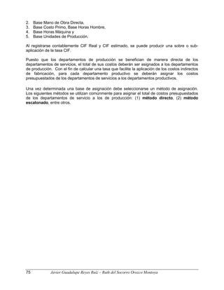 2. Base Mano de Obra Directa,
3. Base Costo Primo, Base Horas Hombre,
4. Base Horas Máquina y
5. Base Unidades de Producción.
Al registrarse contablemente CIF Real y CIF estimado, se puede producir una sobre o sub-
aplicación de la tasa CIF.
Puesto que los departamentos de producción se benefician de manera directa de los
departamentos de servicios, el total de sus costos deberán ser asignados a los departamentos
de producción. Con el fin de calcular una tasa que facilite la aplicación de los costos indirectos
de fabricación, para cada departamento productivo se deberán asignar los costos
presupuestados de los departamentos de servicios a los departamentos productivos.
Una vez determinada una base de asignación debe seleccionarse un método de asignación.
Los siguientes métodos se utilizan comúnmente para asignar el total de costos presupuestados
de los departamentos de servicio a los de producción: (1) método directo, (2) método
escalonado, entre otros.
75 Javier Guadalupe Reyes Ruiz – Ruth del Socorro Orozco Montoya
 
