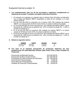Evaluación final de la unidad IV:
I. Lea cuidadosamente cada uno de los enunciados y regístrelos contablemente en
esquemas de cuentas T y prepare una tarjeta control de inventarios.
1. El inventario de materiales es costeado bajo el sistema Costo Promedio considerando
que la tarjeta del Material “BBTO” presentaba un saldo de 20 unidades a un costo
unitario de 80.00.
2. El 2 de Julio del 2003 se compraron con la factura 1825, 200 unidades del material
“BBTO” a un precio unitario de 90 sin incluir el IVA, la compra se efectuó de Crédito.
3. El 10 de julio del 2003 se envió a la producción 130 unidades del material “BBTO” con la
requisición No. 2002 las que se aplicaron así: 60% a la orden de trabajo No. 1 y 40% a
la orden de trabajo No. 2
4. El 15 de julio del 2003 se compraron 300 unidades de material “BBTO” a un precio
unitario de 100.00 sin incluir el IVA, la compra se efectuó al contado.
5. El 25 de julio del 2003 se envió a la producción 180 unidades del material “BBTO” con la
requisición No. 2005 las que se aplicaron así: 40% a la orden de trabajo No. 1 y 60% a
la orden de trabajo No. 2
II. Elabore la siguiente nómina
NOMBRE CARGO SALARIO No. H.E.
José Ramírez Operador 12,000.00 15
Luis Pérez Aux. Oper. 5,000.00 20
III. Con base en el siguiente presupuesto de producción determine las tasa
predeterminas CIF base Materiales directos, Base Costo Primo y Base Unidades de
Producción
Presupuesto de Materiales Directos C$ 2,600,000.00
Presupuesto de Mano de Obra Directa C$ 1,900,000.00
Presupuesto de Costos Indirectos de Fabricación C$ 1,500,000.00
Horas Hombre Presupuestadas C$ 70,000.00
Horas Maquinas Presupuestadas C$ 60,000.00
Unidades de Producción Presupuestadas C$ 150,000.00
 