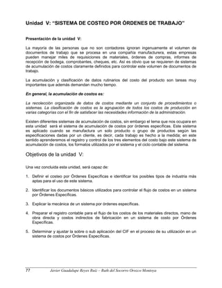 Unidad V: “SISTEMA DE COSTEO POR ÓRDENES DE TRABAJO”
Presentación de la unidad V:
La mayoría de las personas que no son contadores ignoran ingenuamente el volumen de
documentos de trabajo que se procesa en una compañía manufacturera, estas empresas
pueden manejar miles de requisiciones de materiales, órdenes de compras, informes de
recepción de bodega, comprobantes, cheques, etc. Así es obvio que se requieren de sistemas
de acumulación de costos claramente definidos para controlar este volumen de documentos de
trabajo.
La acumulación y clasificación de datos rutinarios del costo del producto son tareas muy
importantes que además demandan mucho tiempo.
En general, la acumulación de costos es:
La recolección organizada de datos de costos mediante un conjunto de procedimientos o
sistemas. La clasificación de costos es la agrupación de todos los costos de producción en
varias categorías con el fin de satisfacer las necesidades información de la administración.
Existen diferentes sistemas de acumulación de costos, sin embargo el tema que nos ocupara en
esta unidad será el sistema de acumulación de costos por órdenes específicas. Este sistema
es aplicado cuando se manufactura un solo producto o grupo de productos según las
especificaciones dadas por un cliente, es decir, cada trabajo es hecho a la medida; en este
sentido aprenderemos el registro y control de los tres elementos del costo bajo este sistema de
acumulación de costos, los formatos utilizados por el sistema y el ciclo contable del sistema.
Objetivos de la unidad V:
Una vez concluida esta unidad, será capaz de:
1. Definir el costeo por Órdenes Específicas e identificar los posibles tipos de industria más
aptas para el uso de este sistema.
2. Identificar los documentos básicos utilizados para controlar el flujo de costos en un sistema
por Órdenes Específicas.
3. Explicar la mecánica de un sistema por órdenes específicas.
4. Preparar el registro contable para el flujo de los costos de los materiales directos, mano de
obra directa y costos indirectos de fabricación en un sistema de costo por Órdenes
Específicas.
5. Determinar y ajustar la sobre o sub aplicación del CIF en el proceso de su utilización en un
sistema de costos por Órdenes Específicas.
77 Javier Guadalupe Reyes Ruiz – Ruth del Socorro Orozco Montoya
 