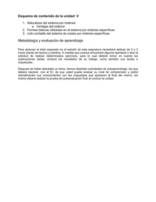 Esquema de contenido de la unidad V
1. Naturaleza del sistema por órdenes
a. Ventajas del sistema
2. Formas básicas utilizadas en el sistema por órdenes específicas
3. ciclo contable del sistema de costeo por órdenes específicas
Metodología y evaluación de aprendizaje
Para alcanzar el éxito esperado en el estudio de esta asignatura necesitará dedicar de 2 a 3
horas diarias de lectura y práctica. A medida que avance encontrará algunos ejemplos o bien la
solicitud de realizar determinados ejercicios, para lo cual deberá tomar en cuenta las
explicaciones dadas; anotará los resultados de su trabajo, como también sus dudas e
inquietudes.
Después de haber abordado un tema, hemos diseñado actividades de autoaprendizaje, los que
deberá resolver, con el fin, de que usted pueda evaluar su nivel de comprensión y podrá
retroalimentar sus conocimientos con las respuestas que aparecen al final del mismo, así
mismo deberá realizar la prueba de autoevaluación final al concluir la unidad.
 