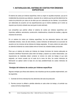 1. NATURALEZA DEL SISTEMA DE COSTOS POR ÓRDENES
ESPECÍFICAS
El sistema de costos por órdenes específicas, tiene su origen en aquellas empresas, que por la
multiplicidad de productos que elaboran, requieren de un sistema que les permita determinar los
costos de producción por cada uno de ellos que son ordenados por los clientes. Los productos
son elaborados de acuerdo con las especificaciones que el cliente establece por lo tanto se
requiere que el precio cotizado sea casi igual al costo estimado.
Las compañías que podrían utilizar el sistema de costos por órdenes específicas son:
imprentas, astilleros, aeronáutica, construcción, metalmecánica, industria de muebles, y algunas
empresa de servicios.
En un sistema de costos por órdenes específicas, los tres elementos básicos del costo
(materiales directos, mano de obra directa y costos indirectos de fabricación) se acumulan de
acuerdo con los números de las órdenes de trabajo asignadas. El costo unitario de cada orden
es obtenido dividiendo los costos totales entre el número de unidades totales producidas.
Para que un sistema de costos por órdenes de trabajo funciones de manera adecuada es
necesario identificar físicamente cada orden de trabajo y separar sus costos relacionados. Las
requisiciones de materiales deben contener el número de orden de trabajo al que será
asignado, así mismo sucede con el costo de la mano de obra, los costos indirectos de
fabricación se aplican sobre la base de una tasa predeterminada de costos indirectos de
fabricación.
Ventajas del sistema de costos por órdenes específicas
Algunas ventajas que ofrece este sistema a las industrias que les es posible implementarlo, son
las siguientes.
1. Controlar de forma individual los tres elementos del costo de producción.
2. Permite conocer la utilidad o pérdida obtenida en cada orden de trabajo, al controlar sus
costos de forma independiente.
79 Javier Guadalupe Reyes Ruiz – Ruth del Socorro Orozco Montoya
 