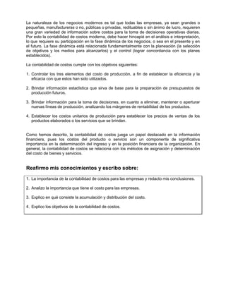 La naturaleza de los negocios modernos es tal que todas las empresas, ya sean grandes o
pequeñas, manufactureras o no, públicas o privadas, redituables o sin ánimo de lucro, requieren
una gran variedad de información sobre costos para la toma de decisiones operativas diarias.
Por esto la contabilidad de costos moderna, debe hacer hincapié en el análisis e interpretación,
lo que requiere su participación en la fase dinámica de los negocios, o sea en el presente y en
el futuro. La fase dinámica está relacionada fundamentalmente con la planeación (la selección
de objetivos y los medios para alcanzarlos) y el control (lograr concordancia con los planes
establecidos).
La contabilidad de costos cumple con los objetivos siguientes:
1. Controlar los tres elementos del costo de producción, a fin de establecer la eficiencia y la
eficacia con que estos han sido utilizados.
2. Brindar información estadística que sirva de base para la preparación de presupuestos de
producción futuros.
3. Brindar información para la toma de decisiones, en cuanto a eliminar, mantener o aperturar
nuevas líneas de producción, analizando los márgenes de rentabilidad de los productos.
4. Establecer los costos unitarios de producción para establecer los precios de ventas de los
productos elaborados o los servicios que se brindan.
Como hemos descrito, la contabilidad de costos juega un papel destacado en la información
financiera, pues los costos del producto o servicio son un componente de significativa
importancia en la determinación del ingreso y en la posición financiera de la organización. En
general, la contabilidad de costos se relaciona con los métodos de asignación y determinación
del costo de bienes y servicios.
Reafirmo mis conocimientos y escribo sobre:
1. La importancia de la contabilidad de costos para las empresas y redacto mis conclusiones.
2. Analizo la importancia que tiene el costo para las empresas.
3. Explico en qué consiste la acumulación y distribución del costo.
4. Explico los objetivos de la contabilidad de costos.
 