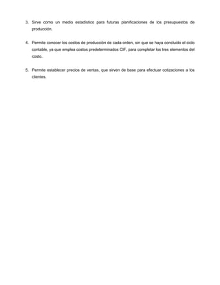 3. Sirve como un medio estadístico para futuras planificaciones de los presupuestos de
producción.
4. Permite conocer los costos de producción de cada orden, sin que se haya concluido el ciclo
contable, ya que emplea costos predeterminados CIF, para completar los tres elementos del
costo.
5. Permite establecer precios de ventas, que sirven de base para efectuar cotizaciones a los
clientes.
 