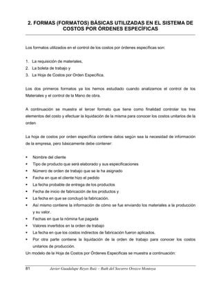 2. FORMAS (FORMATOS) BÁSICAS UTILIZADAS EN EL SISTEMA DE
COSTOS POR ÓRDENES ESPECÍFICAS
Los formatos utilizados en el control de los costos por órdenes específicas son:
1. La requisición de materiales,
2. La boleta de trabajo y
3. La Hoja de Costos por Orden Específica.
Los dos primeros formatos ya los hemos estudiado cuando analizamos el control de los
Materiales y el control de la Mano de obra.
A continuación se muestra el tercer formato que tiene como finalidad controlar los tres
elementos del costo y efectuar la liquidación de la misma para conocer los costos unitarios de la
orden
La hoja de costos por orden específica contiene datos según sea la necesidad de información
de la empresa, pero básicamente debe contener:
 Nombre del cliente
 Tipo de producto que será elaborado y sus especificaciones
 Número de orden de trabajo que se le ha asignado
 Fecha en que el cliente hizo el pedido
 La fecha probable de entrega de los productos
 Fecha de inicio de fabricación de los productos y
 La fecha en que se concluyó la fabricación.
 Así mismo contiene la información de cómo se fue enviando los materiales a la producción
y su valor.
 Fechas en que la nómina fue pagada
 Valores invertidos en la orden de trabajo
 La fecha en que los costos indirectos de fabricación fueron aplicados.
 Por otra parte contiene la liquidación de la orden de trabajo para conocer los costos
unitarios de producción.
Un modelo de la Hoja de Costos por Órdenes Especificas se muestra a continuación:
81 Javier Guadalupe Reyes Ruiz – Ruth del Socorro Orozco Montoya
 