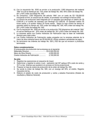 b) Con la requisición No. 3030 se envían a la producción 1,900 kilogramos del material
“Alfa” el cual se distribuye así: 15% orden de trabajo No. 500, 40% orden de trabajo No.
501 y 45% orden de trabajo No. 502.
c) Se compraron 1,000 kilogramos del artículo “Alfa” con un costo de C$ 130,000.00
incluyendo el IVA, la compra fue de crédito, el proveedor nos entregó la factura 2552.
d) La nómina de producción está integrada por un operador que devenga un salario de C$
4,000.00 y un auxiliar de operador que devenga C$ 3,000.00 El operador realizo 30
horas extras y al auxiliar realizó 25 horas extras. Según la hoja control de tiempo el
operador aplicó su tiempo así: 20% orden de trabajo No. 500, 40% orden de trabajo No.
501 y 40% orden de trabajo No. 502.
e) Con la requisición No. 3050 se envían a la producción 700 kilogramos del material “Alfa”
el cual se distribuye así: 35% orden de trabajo No. 501 y 65% orden de trabajo No. 502.
f) La empresa aplica sus Costos Indirectos de Fabricación bajo la base de materiales
directos para cada orden.
g) Los Costos Indirectos de Fabricación reales erogados por la empresa además de la
mano de obra indirecta fueron de C$ 58,500.00. (Estos quedaron pendientes de pago).
h) Se terminaron las órdenes de trabajo No. 500 y 502 las que se enviaron a productos
terminados.
Datos complementarios:
El presupuesto de producción de la empresa es el siguiente:
Materiales Directos.................................... C$ 6,500,000.00
Mano de Obra Directa .............................. 4,200,000.00
Costos Indirectos de Fabricación ............. 2,100,000.00
Se pide:
1. Registrar las operaciones en esquema de mayor
2. Determinar y registrar la sobre o sub – aplicación del CIF aplique 45% costo de venta y
55 % a las órdenes que quedaron en proceso en forma proporcional.
3. Preparar la hoja de costos de producción de la orden de trabajo No. 500
4. Se vende la orden de trabajo No. 500, con un recargo del 35%, al crédito. Registre
impuestos de ley.
5. Elabore el estado de costo de producción y venta y estados financieros (Estado de
resultados y Balance General).
85 Javier Guadalupe Reyes Ruiz – Ruth del Socorro Orozco Montoya
 