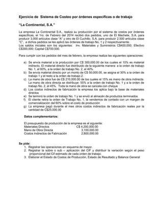Ejercicio de Sistema de Costeo por órdenes específicas o de trabajo
“La Continental, S.A.”
La empresa La Continental S.A., realiza su producción por el sistema de costos por órdenes
específicas, el 1ro. de Febrero del 2014 recibió dos pedidos, uno de El Machete, S.A. para
producir 3,000 artículos clase “A” y otro de El Cuchillo, S.A. para producir 2,500 artículos clase
“C”, a dichos pedidos se les aplicó las órdenes de trabajo No. 1 y 2 respectivamente.
Los saldos iniciales son los siguientes: Inv. Materiales y Suministros C$400,000; Efectivo
C$300,000; Capital C$700,000.
Para cumplir con los pedidos del mes de febrero, la empresa realiza las siguientes operaciones:
a) Se envía material a la producción por C$ 300,000.00 de los cuales el 10% es material
indirecto. El material directo fue distribuido de la siguiente manera: a la orden de trabajo
No. 1, el 60%, a la orden de trabajo No. 2, el 40%.
b) Se envía material directo por un monto de C$ 50,000.00, se asigna el 30% a la orden de
trabajo 1 y el resto a la orden de trabajo 2.
c) La mano de obra fue de C$ 210,000.00 de los cuales el 15% es mano de obra indirecta.
La mano de obra directa se distribuye: 55% a la orden de trabajo No. 1 y a la orden de
trabajo No. 2, el 45%. Toda la mano de obra se cancela con cheque
d) Los costos indirectos de fabricación la empresa los aplica bajo la base de materiales
directos
e) Se terminó la orden de trabajo No. 1 y se envió al almacén de productos terminados
f) El cliente retira la orden de Trabajo No. 1, la vendemos de contado con un margen de
comercialización del 60% sobre el costo de producción
g) La empresa pagó durante el mes otros costos indirectos de fabricación reales por la
cantidad de C$25,000.00
Datos complementarios:
El presupuesto de producción de la empresa es el siguiente:
Materiales Directos C$ 4,200,000.00
Mano de Obra Directa 3,100,000.00
Costos Indirectos de Fabricación 2,800,000.00
Se pide:
1. Registrar las operaciones en esquema de mayor.
2. Registrar la sobre o sub – aplicación del CIF y distribuir la variación según el peso
proporcional del Cif estimado de cada orden de trabajo.
3. Elaborar el Estado de Costos de Producción, Estado de Resultado y Balance General
 