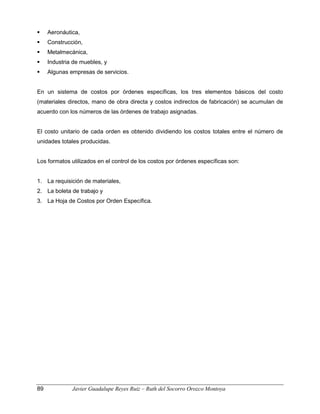 Aeronáutica,
 Construcción,
 Metalmecánica,
 Industria de muebles, y
 Algunas empresas de servicios.
En un sistema de costos por órdenes específicas, los tres elementos básicos del costo
(materiales directos, mano de obra directa y costos indirectos de fabricación) se acumulan de
acuerdo con los números de las órdenes de trabajo asignadas.
El costo unitario de cada orden es obtenido dividiendo los costos totales entre el número de
unidades totales producidas.
Los formatos utilizados en el control de los costos por órdenes específicas son:
1. La requisición de materiales,
2. La boleta de trabajo y
3. La Hoja de Costos por Orden Específica.
89 Javier Guadalupe Reyes Ruiz – Ruth del Socorro Orozco Montoya
 