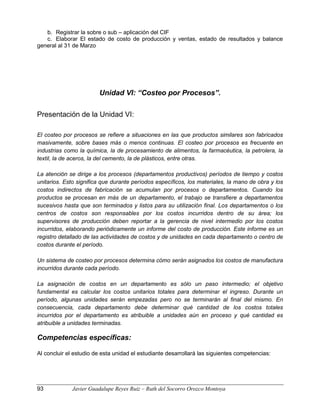 b. Registrar la sobre o sub – aplicación del CIF
c. Elaborar El estado de costo de producción y ventas, estado de resultados y balance
general al 31 de Marzo
Unidad VI: “Costeo por Procesos”.
Presentación de la Unidad VI:
El costeo por procesos se refiere a situaciones en las que productos similares son fabricados
masivamente, sobre bases más o menos continuas. El costeo por procesos es frecuente en
industrias como la química, la de procesamiento de alimentos, la farmacéutica, la petrolera, la
textil, la de aceros, la del cemento, la de plásticos, entre otras.
La atención se dirige a los procesos (departamentos productivos) períodos de tiempo y costos
unitarios. Esto significa que durante períodos específicos, los materiales, la mano de obra y los
costos indirectos de fabricación se acumulan por procesos o departamentos. Cuando los
productos se procesan en más de un departamento, el trabajo se transfiere a departamentos
sucesivos hasta que son terminados y listos para su utilización final. Los departamentos o los
centros de costos son responsables por los costos incurridos dentro de su área; los
supervisores de producción deben reportar a la gerencia de nivel intermedio por los costos
incurridos, elaborando periódicamente un informe del costo de producción. Este informe es un
registro detallado de las actividades de costos y de unidades en cada departamento o centro de
costos durante el período.
Un sistema de costeo por procesos determina cómo serán asignados los costos de manufactura
incurridos durante cada período.
La asignación de costos en un departamento es sólo un paso intermedio; el objetivo
fundamental es calcular los costos unitarios totales para determinar el ingreso. Durante un
período, algunas unidades serán empezadas pero no se terminarán al final del mismo. En
consecuencia, cada departamento debe determinar qué cantidad de los costos totales
incurridos por el departamento es atribuible a unidades aún en proceso y qué cantidad es
atribuible a unidades terminadas.
Competencias específicas:
Al concluir el estudio de esta unidad el estudiante desarrollará las siguientes competencias:
93 Javier Guadalupe Reyes Ruiz – Ruth del Socorro Orozco Montoya
 