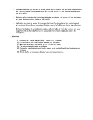 • Utiliza la metodología de cálculo de los costos en un sistema por procesos determinando
los costos unitarios de cada elemento de costo de producción en las diferentes etapas
de fabricación.
• Determina los costos unitarios de la producción terminada y la producción en procesos
en cada departamento o etapa de fabricación.
• Aplica las técnicas de ajuste de costos unitarios en los departamentos posteriores al
primero cuando existen unidades perdidas y material añadido que afecta la producción.
• Determina el costo de unidades en proceso y terminadas al inicio del período en cada
departamento o etapa de fabricación utilizando diferentes métodos de costeo de
inventarios.
Contenido
6. 1.Sistema de Costos por procesos. Definición y Finalidad.
6.2.Procedimiento de costeo bajo el Método por procesos.
6.3.Naturaleza de las unidades de producción en procesos.
6.4.Transferencias interdepartamentales.
6.5.Aplicación práctica que describe los pasos en la contabilización de los costos por
proceso.
6.6.Efecto de las Unidades perdidas y los materiales añadidos.
 