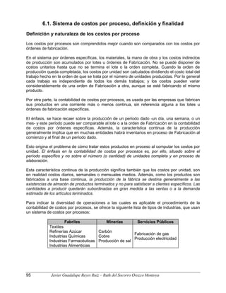 6.1. Sistema de costos por proceso, definición y finalidad
Definición y naturaleza de los costos por proceso
Los costos por procesos son comprendidos mejor cuando son comparados con los costos por
órdenes de fabricación.
En el sistema por órdenes específicas, los materiales, la mano de obra y los costos indirectos
de producción son acumulados por lotes u órdenes de Fabricación. No se puede disponer de
costos unitarios hasta que no se termina el lote o la orden completa. Cuando la orden de
producción queda completada, los costos por unidad son calculados dividiendo el costo total del
trabajo hecho en la orden de que se trata por el número de unidades producidas. Por lo general
cada trabajo es independiente de todos los demás trabajos; y los costos pueden variar
considerablemente de una orden de Fabricación a otra, aunque se esté fabricando el mismo
producto.
Por otra parte, la contabilidad de costos por procesos, es usada por las empresas que fabrican
sus productos en una corriente más o menos continua, sin referencia alguna a los lotes u
órdenes de fabricación específicas.
El énfasis, se hace recaer sobre la producción de un período dado -un día, una semana, o un
mes- y este período puede ser comparable al lote o a la orden de Fabricación en la contabilidad
de costos por órdenes específicas. Además, la característica continua de la producción
generalmente implica que en muchas entidades habrá inventarios en proceso de Fabricación al
comienzo y al final de un período dado.
Esto origina el problema de cómo tratar estos productos en proceso al computar los costos por
unidad. El énfasis en la contabilidad de costos por procesos es, por ello, situado sobre el
período específico y no sobre el número (o cantidad) de unidades completa y en proceso de
elaboración.
Esta característica continua de la producción significa también que los costos por unidad, son
en realidad costos diarios, semanales o mensuales medios. Además, como los productos son
fabricados a una base continua, la producción de la fábrica se destina generalmente a las
existencias de almacén de productos terminados y no para satisfacer a clientes específicos. Las
cantidades a producir quedarán subordinadas en gran medida a las ventas o a la demanda
estimada de los artículos terminados.
Para indicar la diversidad de operaciones a las cuales es aplicable el procedimiento de la
contabilidad de costos por procesos, se ofrece la siguiente lista de tipos de industrias, que usan
un sistema de costos por procesos:
Fabriles Minerías Servicios Públicos
Textiles
Refinerías Azúcar
Industrias Químicas
Industrias Farmacéuticas
Industrias Alimenticias
Carbón
Cobre
Producción de sal
Fabricación de gas
Producción electricidad
95 Javier Guadalupe Reyes Ruiz – Ruth del Socorro Orozco Montoya
 