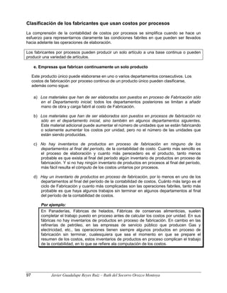 Clasificación de los fabricantes que usan costos por procesos
La comprensión de la contabilidad de costos por procesos se simplifica cuando se hace un
esfuerzo para representarnos claramente las condiciones fabriles en que pueden ser llevados
hacia adelante las operaciones de elaboración.
Los fabricantes por procesos pueden producir un solo artículo a una base continua o pueden
producir una variedad de artículos.
e. Empresas que fabrican continuamente un solo producto
Este producto único puede elaborarse en uno o varios departamentos consecutivos. Los
costos de fabricación por proceso continuo de un producto único pueden clasificarse,
además como sigue:
a) Los materiales que han de ser elaborados son puestos en proceso de Fabricación sólo
en el Departamento inicial; todos los departamentos posteriores se limitan a añadir
mano de obra y carga fabril al costo de Fabricación.
b) Los materiales que han de ser elaborados son puestos en procesos de fabricación no
sólo en el departamento inicial, sino también en algunos departamentos siguientes.
Este material adicional puede aumentar el número de unidades que se están fabricando
o solamente aumentar los costos por unidad, pero no el número de las unidades que
están siendo producidas.
c) No hay inventarios de productos en proceso de fabricación en ninguno de los
departamentos al final del período, de la contabilidad de costo. Cuanto más sencillo es
el proceso de elaboración y cuanto más perecedero es el producto, tanto menos
probable es que exista al final del período algún inventario de productos en proceso de
fabricación. Y si no hay ningún inventario de productos en procesos al final del período,
más fácil resulta el cómputo de los costos unitarios por procesos.
d) Hay un inventario de productos en proceso de fabricación, por lo menos en uno de los
departamentos al final del período de la contabilidad de costos. Cuánto más largo es el
ciclo de Fabricación y cuanto más complicadas son las operaciones fabriles, tanto más
probable es que haya algunos trabajos sin terminar en algunos departamentos al final
del período de la contabilidad de costos.
Por ejemplo:
En Panaderías, Fábricas de helados, Fábricas de conservas alimenticias, suelen
completar el trabajo puesto en proceso antes de calcular los costos por unidad. En sus
fábricas no hay inventarios de productos en proceso de fabricación. En cambio en las
refinerías de petróleo, en las empresas de servicio público que producen Gas y
electricidad, etc., las operaciones tienen siempre algunos productos en proceso de
fabricación sin terminar, cualesquiera que sea el momento en que se prepare el
resumen de los costos, estos inventarios de productos en proceso complican el trabajo
de la contabilidad, en lo que se refiere ala computación de los costos.
97 Javier Guadalupe Reyes Ruiz – Ruth del Socorro Orozco Montoya
 