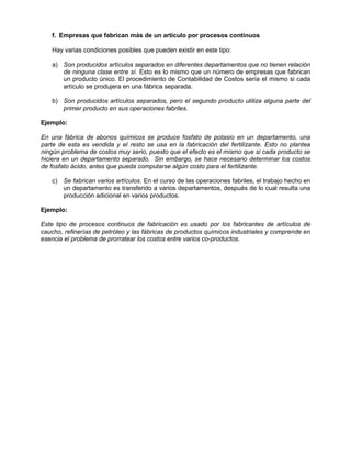 f. Empresas que fabrican más de un artículo por procesos continuos
Hay varias condiciones posibles que pueden existir en este tipo:
a) Son producidos artículos separados en diferentes departamentos que no tienen relación
de ninguna clase entre sí. Esto es lo mismo que un número de empresas que fabrican
un producto único. El procedimiento de Contabilidad de Costos sería el mismo si cada
artículo se produjera en una fábrica separada.
b) Son producidos artículos separados, pero el segundo producto utiliza alguna parte del
primer producto en sus operaciones fabriles.
Ejemplo:
En una fábrica de abonos químicos se produce fosfato de potasio en un departamento, una
parte de esta es vendida y el resto se usa en la fabricación del fertilizante. Esto no plantea
ningún problema de costos muy serio, puesto que el efecto es el mismo que si cada producto se
hiciera en un departamento separado. Sin embargo, se hace necesario determinar los costos
de fosfato ácido, antes que pueda computarse algún costo para el fertilizante.
c) Se fabrican varios artículos. En el curso de las operaciones fabriles, el trabajo hecho en
un departamento es transferido a varios departamentos, después de lo cual resulta una
producción adicional en varios productos.
Ejemplo:
Este tipo de procesos continuos de fabricación es usado por los fabricantes de artículos de
caucho, refinerías de petróleo y las fábricas de productos químicos industriales y comprende en
esencia el problema de prorratear los costos entre varios co-productos.
 