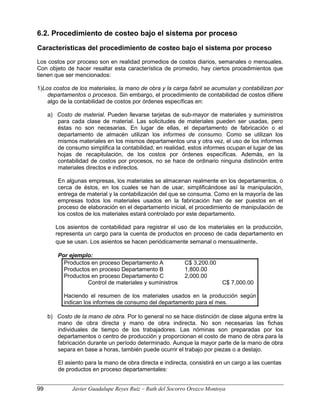 6.2. Procedimiento de costeo bajo el sistema por proceso
Características del procedimiento de costeo bajo el sistema por proceso
Los costos por proceso son en realidad promedios de costos diarios, semanales o mensuales.
Con objeto de hacer resaltar esta característica de promedio, hay ciertos procedimientos que
tienen que ser mencionados:
1)Los costos de los materiales, la mano de obra y la carga fabril se acumulan y contabilizan por
departamentos o procesos. Sin embargo, el procedimiento de contabilidad de costos difiere
algo de la contabilidad de costos por órdenes específicas en:
a) Costo de material. Pueden llevarse tarjetas de sub-mayor de materiales y suministros
para cada clase de material. Las solicitudes de materiales pueden ser usadas, pero
éstas no son necesarias. En lugar de ellas, el departamento de fabricación o el
departamento de almacén utilizan los informes de consumo. Como se utilizan los
mismos materiales en los mismos departamentos una y otra vez, el uso de los informes
de consumo simplifica la contabilidad; en realidad, estos informes ocupan el lugar de las
hojas de recapitulación, de los costos por órdenes específicas. Además, en la
contabilidad de costos por procesos, no se hace de ordinario ninguna distinción entre
materiales directos e indirectos.
En algunas empresas, los materiales se almacenan realmente en los departamentos, o
cerca de éstos, en los cuales se han de usar, simplificándose así la manipulación,
entrega de material y la contabilización del que se consuma. Como en la mayoría de las
empresas todos los materiales usados en la fabricación han de ser puestos en el
proceso de elaboración en el departamento inicial, el procedimiento de manipulación de
los costos de los materiales estará controlado por este departamento.
Los asientos de contabilidad para registrar el uso de los materiales en la producción,
representa un cargo para la cuenta de productos en proceso de cada departamento en
que se usan. Los asientos se hacen periódicamente semanal o mensualmente.
Por ejemplo:
Productos en proceso Departamento A C$ 3,200.00
Productos en proceso Departamento B 1,800.00
Productos en proceso Departamento C 2,000.00
Control de materiales y suministros C$ 7,000.00
Haciendo el resumen de los materiales usados en la producción según
indican los informes de consumo del departamento para el mes.
b) Costo de la mano de obra. Por lo general no se hace distinción de clase alguna entre la
mano de obra directa y mano de obra indirecta. No son necesarias las fichas
individuales de tiempo de los trabajadores. Las nóminas son preparadas por los
departamentos o centro de producción y proporcionan el costo de mano de obra para la
fabricación durante un período determinado. Aunque la mayor parte de la mano de obra
separa en base a horas, también puede ocurrir el trabajo por piezas o a destajo.
El asiento para la mano de obra directa e indirecta, consistirá en un cargo a las cuentas
de productos en proceso departamentales:
99 Javier Guadalupe Reyes Ruiz – Ruth del Socorro Orozco Montoya
 