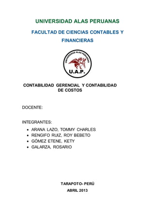 UNIVERSIDAD ALAS PERUANAS
FACULTAD DE CIENCIAS CONTABLES Y
FINANCIERAS
CONTABILIDAD GERENCIAL Y CONTABILIDAD
DE COSTOS
DOCENTE:
INTEGRANTES:
 ARANA LAZO, TOMMY CHARLES
 RENGIFO RUIZ, ROY BEBETO
 GÓMEZ ETENE, KETY
 GALARZA, ROSARIO
TARAPOTO- PERÚ
ABRIL 2013
 