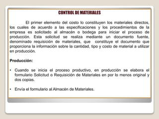 CONTROL DE MATERIALES
El primer elemento del costo lo constituyen los materiales directos,
los cuales de acuerdo a las especificaciones y los procedimientos de la
empresa es solicitado al almacén o bodega para iniciar el proceso de
producción. Esta solicitud se realiza mediante un documento fuente,
denominado requisición de materiales, que constituye el documento que
proporciona la información sobre la cantidad, tipo y costo de material a utilizar
en producción.
Producción:
• Cuando se inicia el proceso productivo, en producción se elabora el
formulario Solicitud o Requisición de Materiales en por lo menos original y
dos copias.
• Envía el formulario al Almacén de Materiales.
 