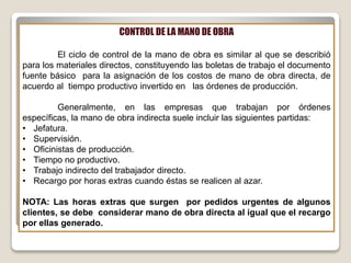 CONTROL DE LA MANO DE OBRA
El ciclo de control de la mano de obra es similar al que se describió
para los materiales directos, constituyendo las boletas de trabajo el documento
fuente básico para la asignación de los costos de mano de obra directa, de
acuerdo al tiempo productivo invertido en las órdenes de producción.
Generalmente, en las empresas que trabajan por órdenes
específicas, la mano de obra indirecta suele incluir las siguientes partidas:
• Jefatura.
• Supervisión.
• Oficinistas de producción.
• Tiempo no productivo.
• Trabajo indirecto del trabajador directo.
• Recargo por horas extras cuando éstas se realicen al azar.
NOTA: Las horas extras que surgen por pedidos urgentes de algunos
clientes, se debe considerar mano de obra directa al igual que el recargo
por ellas generado.
 
