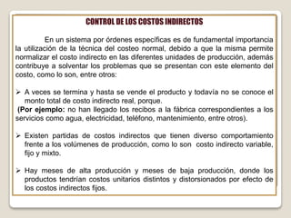 CONTROL DE LOS COSTOS INDIRECTOS
En un sistema por órdenes específicas es de fundamental importancia
la utilización de la técnica del costeo normal, debido a que la misma permite
normalizar el costo indirecto en las diferentes unidades de producción, además
contribuye a solventar los problemas que se presentan con este elemento del
costo, como lo son, entre otros:
 A veces se termina y hasta se vende el producto y todavía no se conoce el
monto total de costo indirecto real, porque.
(Por ejemplo: no han llegado los recibos a la fábrica correspondientes a los
servicios como agua, electricidad, teléfono, mantenimiento, entre otros).
 Existen partidas de costos indirectos que tienen diverso comportamiento
frente a los volúmenes de producción, como lo son costo indirecto variable,
fijo y mixto.
 Hay meses de alta producción y meses de baja producción, donde los
productos tendrían costos unitarios distintos y distorsionados por efecto de
los costos indirectos fijos.
 
