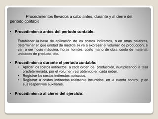 • Procedimiento antes del periodo contable:
Establecer la base de aplicación de los costos indirectos, o en otras palabras,
determinar en que unidad de medida se va a expresar el volumen de producción, si
van a ser horas máquina, horas hombre, costo mano de obra, costo de material,
unidades de producto, etc.
• Procedimiento durante el periodo contable:
• Aplicar los costos indirectos a cada orden de producción, multiplicando la tasa
predeterminada, por el volumen real obtenido en cada orden.
• Registrar los costos indirectos aplicados.
• Registrar la costos indirectos realmente incurridos, en la cuenta control, y en
sus respectivos auxiliares.
• Procedimiento al cierre del ejercicio:
Procedimientos llevados a cabo antes, durante y al cierre del
período contable
 