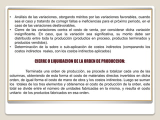 • Análisis de las variaciones, otorgando méritos por las variaciones favorables, cuando
sea el caso y tratando de corregir fallas e ineficiencias para el próximo período, en el
caso de las variaciones desfavorables.
• Cierre de las variaciones contra el costo de venta, por considerar dicha variación
insignificante. En caso, que la variación sea significativa, su monto debe ser
distribuido entre toda la producción (productos en proceso, productos terminados y
productos vendidos).
• Determinación de la sobre o sub-aplicación de costos indirectos (comparando los
costos indirectos reales, con los costos indirectos aplicados)
CIERRE O LIQUIDACION DE LA ORDEN DE PRODUCCION:
Terminada una orden de producción, se procede a totalizar cada una de las
columnas, obteniendo de esta forma el costo de materiales directos invertidos en dicha
orden, de igual forma el costo de mano de obra y los costos indirectos. Luego se suman
los totales de los tres elementos y obtenemos el costo de producción de la orden, este
total se divide entre el número de unidades fabricadas en la misma, y resulta el costo
unitario de los productos fabricados en esa orden.
 