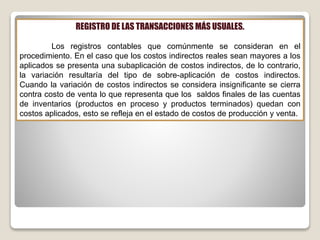 REGISTRO DE LAS TRANSACCIONES MÁS USUALES.
Los registros contables que comúnmente se consideran en el
procedimiento. En el caso que los costos indirectos reales sean mayores a los
aplicados se presenta una subaplicación de costos indirectos, de lo contrario,
la variación resultaría del tipo de sobre-aplicación de costos indirectos.
Cuando la variación de costos indirectos se considera insignificante se cierra
contra costo de venta lo que representa que los saldos finales de las cuentas
de inventarios (productos en proceso y productos terminados) quedan con
costos aplicados, esto se refleja en el estado de costos de producción y venta.
 