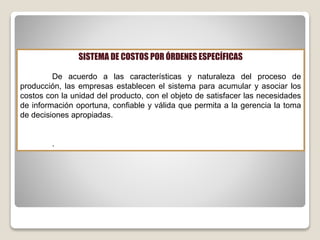 SISTEMA DE COSTOS POR ÓRDENES ESPECÍFICAS
De acuerdo a las características y naturaleza del proceso de
producción, las empresas establecen el sistema para acumular y asociar los
costos con la unidad del producto, con el objeto de satisfacer las necesidades
de información oportuna, confiable y válida que permita a la gerencia la toma
de decisiones apropiadas.
.
 