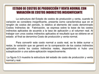 ESTADO DE COSTOS DE PRODUCCIÓN Y VENTA NORMAL CON
VARIACIÓN DE COSTOS INDIRECTOS INSIGNIFICANTE
La estructura del Estado de costos de producción y venta, cuando la
variación se considera insignificante, presenta como característica que en el
renglón de costos del periodo, lo relativo al elemento del costo denominado
Costos Indirectos de Fabricación, se expresa sobre la base de los costos
indirectos aplicados de acuerdo a la tasa de aplicación y al volumen real. Al
trabajar con unos costos indirectos aplicados el resultado que se obtiene en el
estado al final se denomina Costo de producción y venta normal.
Para convertir este costo normal a costo real, se le debe sumar o
restar, la variación que se generó en la comparación de los costos indirectos
aplicados contra los costos indirectos reales, dependiendo si hubo una
subaplicación o una sobre-aplicación respectivamente.
La figura 5.3 muestra la estructura del estado de costo de producción y venta
normal y real.
 