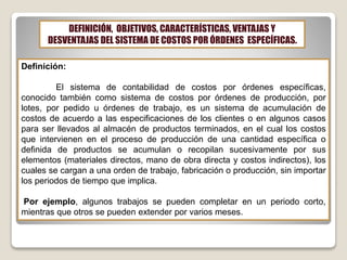 DEFINICIÓN, OBJETIVOS, CARACTERÍSTICAS, VENTAJAS Y
DESVENTAJAS DEL SISTEMA DE COSTOS POR ÓRDENES ESPECÍFICAS.
Definición:
El sistema de contabilidad de costos por órdenes específicas,
conocido también como sistema de costos por órdenes de producción, por
lotes, por pedido u órdenes de trabajo, es un sistema de acumulación de
costos de acuerdo a las especificaciones de los clientes o en algunos casos
para ser llevados al almacén de productos terminados, en el cual los costos
que intervienen en el proceso de producción de una cantidad específica o
definida de productos se acumulan o recopilan sucesivamente por sus
elementos (materiales directos, mano de obra directa y costos indirectos), los
cuales se cargan a una orden de trabajo, fabricación o producción, sin importar
los periodos de tiempo que implica.
Por ejemplo, algunos trabajos se pueden completar en un periodo corto,
mientras que otros se pueden extender por varios meses.
 