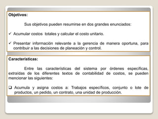 Objetivos:
Sus objetivos pueden resumirse en dos grandes enunciados:
 Acumular costos totales y calcular el costo unitario.
 Presentar información relevante a la gerencia de manera oportuna, para
contribuir a las decisiones de planeación y control.
Características:
Entre las características del sistema por órdenes específicas,
extraídas de los diferentes textos de contabilidad de costos, se pueden
mencionar las siguientes:
 Acumula y asigna costos a: Trabajos específicos, conjunto o lote de
productos, un pedido, un contrato, una unidad de producción.
 