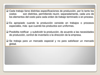  Cada trabajo tiene distintas especificaciones de producción, por lo tanto los
costos son distintos, permitiendo reunir, separadamente, cada uno de
los elementos del costo para cada orden de trabajo terminado o en proceso.
 Es apropiado cuando la producción consiste en trabajos o procesos
especiales, más que cuando los productos son uniformes.
 Posibilita notificar y subdividir la producción, de acuerdo a las necesidades
de producción, control de inventario o la dirección de la empresa.
 Se trabaja para un mercado especial y no para satisfacer un mercado
global.
 