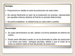 Ventajas
 Proporciona en detalle el costo de producción de cada orden.
 Se calcula fácilmente el valor de la producción en proceso, representada
por aquellas órdenes abiertas al final de un periodo determinado.
 Se podría establecer la utilidad bruta en cada orden o pedido.
Desventajas
 Su costo administrativo es alto, debido a la forma detallada de obtener los
costos.
 Existe cierta dificultad cuando no se ha terminado la orden de producción
y se tienen que hacer entregas parciales, debido a que el costo de la
orden se obtiene hasta el final del periodo de producción.
 