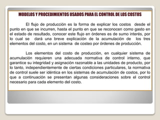 MODELOS Y PROCEDIMIENTOS USADOS PARA EL CONTROL DE LOS COSTOS
El flujo de producción es la forma de explicar los costos desde el
punto en que se incurren, hasta el punto en que se reconocen como gasto en
el estado de resultado, conocer este flujo en órdenes es de sumo interés, por
lo cual se dará una breve explicación de la acumulación de los tres
elementos del costo, en un sistema de costeo por órdenes de producción.
Los elementos del costo de producción, en cualquier sistema de
acumulación requieren una adecuada normativa de control interno, que
garantice su integridad y asignación razonable a las unidades de producto, por
lo tanto, independientemente de ciertas condiciones particulares, la normativa
de control suele ser idéntica en los sistemas de acumulación de costos, por lo
que a continuación se presentan algunas consideraciones sobre el control
necesario para cada elemento del costo.
 