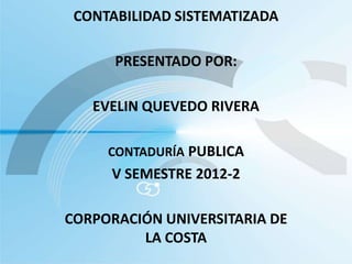 CONTABILIDAD SISTEMATIZADA

      PRESENTADO POR:

   EVELIN QUEVEDO RIVERA

     CONTADURÍA PUBLICA
     V SEMESTRE 2012-2

CORPORACIÓN UNIVERSITARIA DE
         LA COSTA
 