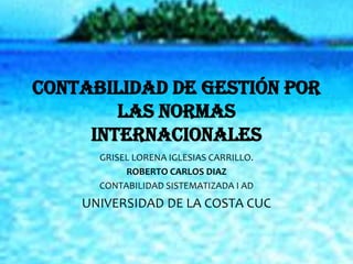 CONTABILIDAD DE GESTIÓN POR
        LAS NORMAS
     INTERNACIONALES
      GRISEL LORENA IGLESIAS CARRILLO.
           ROBERTO CARLOS DIAZ
      CONTABILIDAD SISTEMATIZADA I AD
    UNIVERSIDAD DE LA COSTA CUC
 