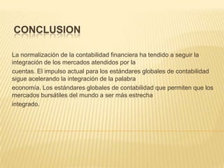 CONCLUSION

La normalización de la contabilidad financiera ha tendido a seguir la
integración de los mercados atendidos por la
cuentas. El impulso actual para los estándares globales de contabilidad
sigue acelerando la integración de la palabra
economía. Los estándares globales de contabilidad que permiten que los
mercados bursátiles del mundo a ser más estrecha
integrado.
 