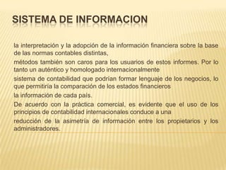 SISTEMA DE INFORMACION

la interpretación y la adopción de la información financiera sobre la base
de las normas contables distintas,
métodos también son caros para los usuarios de estos informes. Por lo
tanto un auténtico y homologado internacionalmente
sistema de contabilidad que podrían formar lenguaje de los negocios, lo
que permitiría la comparación de los estados financieros
la información de cada país.
De acuerdo con la práctica comercial, es evidente que el uso de los
principios de contabilidad internacionales conduce a una
reducción de la asimetría de información entre los propietarios y los
administradores.
 