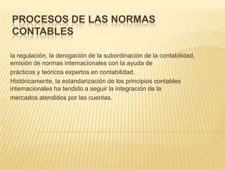 PROCESOS DE LAS NORMAS
CONTABLES

la regulación, la derogación de la subordinación de la contabilidad,
emisión de normas internacionales con la ayuda de
prácticos y teóricos expertos en contabilidad.
Históricamente, la estandarización de los principios contables
internacionales ha tendido a seguir la integración de la
mercados atendidos por las cuentas.
 