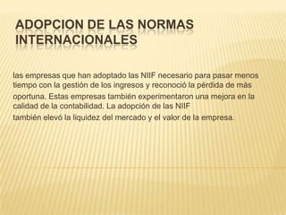 ADOPCION DE LAS NORMAS
INTERNACIONALES

las empresas que han adoptado las NIIF necesario para pasar menos
tiempo con la gestión de los ingresos y reconoció la pérdida de más
oportuna. Estas empresas también experimentaron una mejora en la
calidad de la contabilidad. La adopción de las NIIF
también elevó la liquidez del mercado y el valor de la empresa.
 