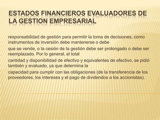 ESTADOS FINANCIEROS EVALUADORES DE
LA GESTION EMPRESARIAL

responsabilidad de gestión para permitir la toma de decisiones, como
instrumentos de inversión debe mantenerse o debe
que se vende, o la cesión de la gestión debe ser prolongado o debe ser
reemplazado. Por lo general, el total
cantidad y disponibilidad de efectivo y equivalentes de efectivo, se pidió
también y evaluado, ya que determina la
capacidad para cumplir con las obligaciones (de la transferencia de los
proveedores, los intereses y el pago de dividendos a los accionistas).
 