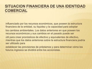SITUACION FINANCIERA DE UNA IDENTIDAD
COMERCIAL


influenciado por los recursos económicos, que poseen la estructura
financiera de la entidad, su liquidez y la capacidad para adoptar
los cambios ambientales. Los datos anteriores en que poseen los
recursos económicos y sus cambios en el pasado puede ser
útil para crear pronósticos de efectivo y equivalentes de efectivo,
mientras que los datos anteriores sobre la estructura financiera podría
ser utilizado para
establecer las previsiones de préstamos y para determinar cómo los
futuros ingresos se dividirá entre los accionistas.
 