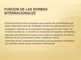 FUNCION DE LAS NORMAS
INTERNACIONALES


la financiación de estos proyectos que superan las posibilidades que
están disponibles para las entidades económicas gestionadas por la
propietario. Además de la evaluación de seguimiento del Fondo y la
inversión puede ser un desafío sin necesidad de expertos contratados.
Asimetría de información puede ocurrir sobre la valoración de activos
externos de los accionistas es decir, suelen ser menos
informado de las inversiones financieras que los gerentes contratados
que también puede causar ansiedad motivacional.
 