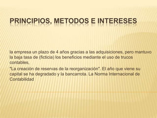 PRINCIPIOS, METODOS E INTERESES



la empresa un plazo de 4 años gracias a las adquisiciones, pero mantuvo
la baja tasa de (ficticia) los beneficios mediante el uso de trucos
contables,
"La creación de reservas de la reorganización". El año que viene su
capital se ha degradado y la bancarrota. La Norma Internacional de
Contabilidad
 