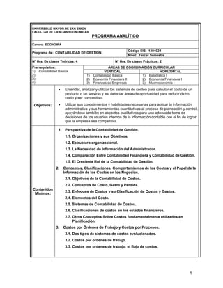 1
UNIVERSIDAD MAYOR DE SAN SIMON
FACULTAD DE CIENCIAS ECONOMICAS
PROGRAMA ANALÍTICO
Carrera: ECONOMÍA
Código SIS: 1304024
Programa de: CONTABILIDAD DE GESTIÓN
Nivel: Tercer Semestre
N° Hrs. De clases Teóricas: 4 N° Hrs. De clases Prácticas: 2
ÁREAS DE COORDINACIÓN CURRICULAR
VERTICAL HORIZONTAL
Prerrequisitos:
1) Contabilidad Básica
2)
3)
4)
1) Contabilidad Básica
2) Economía Financiera II
3) Finanzas de Empresas
1) Estadística I
2) Economía Financiera I
3) Macroeconomía I
Objetivos:
• Entender, analizar y utilizar los sistemas de costeo para calcular el costo de un
producto o un servicio y así detectar áreas de oportunidad para reducir dicho
costo y ser competitivo.
• Utilizar sus conocimientos y habilidades necesarias para aplicar la información
administrativa y sus herramientas cuantitativas al proceso de planeación y control,
apoyándose también en aspectos cualitativos para una adecuada toma de
decisiones de los usuarios internos de la información contable con el fin de lograr
que la empresa sea competitiva.
Contenidos
Mínimos:
1. Perspectiva de la Contabilidad de Gestión.
1.1. Organizaciones y sus Objetivos.
1.2. Estructura organizacional.
1.3. La Necesidad de Información del Administrador.
1.4. Comparación Entre Contabilidad Financiera y Contabilidad de Gestión.
1.5. El Creciente Rol de la Contabilidad de Gestión.
2. Conceptos, Clasificaciones, Comportamientos de los Costos y el Papel de la
Información de los Costos en los Negocios.
2.1. Objetivos de la Contabilidad de Costos.
2.2. Conceptos de Costo, Gasto y Pérdida.
2.3. Enfoques de Costos y su Clasificación de Costos y Gastos.
2.4. Elementos del Costo.
2.5. Sistemas de Contabilidad de Costos.
2.6. Clasificaciones de costos en los estados financieros.
2.7. Otros Conceptos Sobre Costos fundamentalmente utilizados en
Planificación.
3. Costos por Órdenes de Trabajo y Costos por Procesos.
3.1. Dos tipos de sistemas de costos evolucionados.
3.2. Costos por ordenes de trabajo.
3.3. Costos por ordenes de trabajo: el flujo de costos.
 