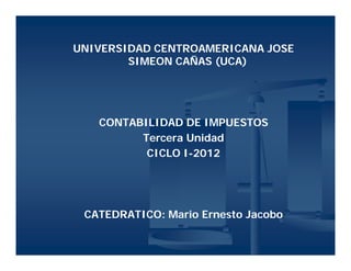 UNIVERSIDAD CENTROAMERICANA JOSE
        SIMEON CAÑAS (UCA)




   CONTABILIDAD DE IMPUESTOS
         Tercera Unidad
          CICLO I-2012
                I-




 CATEDRATICO: Mario Ernesto Jacobo
 