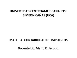 UNIVERSIDAD CENTROAMERICANA JOSE
        SIMEON CAÑAS (UCA)




MATERIA: CONTABILIDAD DE IMPUESTOS

    Docente Lic. Mario E. Jacobo.
 