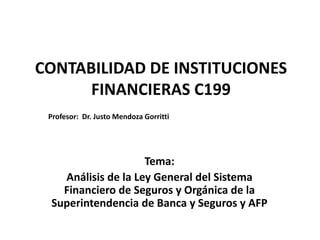 CONTABILIDAD DE INSTITUCIONES
FINANCIERAS C199
Tema:
Análisis de la Ley General del Sistema
Financiero de Seguros y Orgánica de la
Superintendencia de Banca y Seguros y AFP
Profesor: Dr. Justo Mendoza Gorritti
 