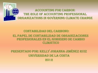 Accounting for Carbon:
      The Role of Accounting Professional
   Organizations in Governing Climate Change



       Contabilidad del Carbono:
 El papel de Contabilidad de Organizaciones
   Profesionales en el Gobierno de Cambio
                  Climático

Presentado por: Kelly johanna Jiménez Ruiz
         Universidad de la costa
                   2012
 